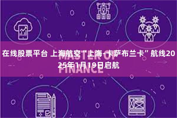 在线股票平台 上海航空“上海-卡萨布兰卡”航线2025年1月19日启航