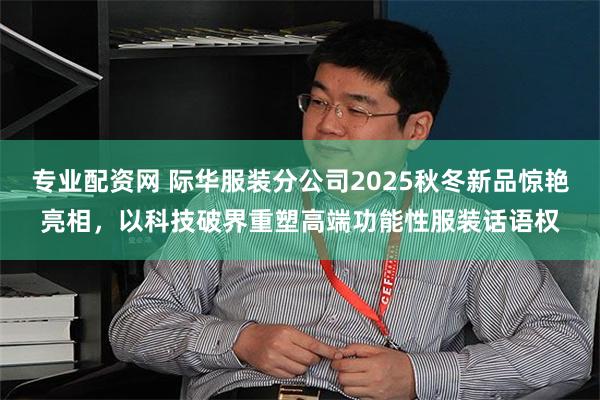 专业配资网 际华服装分公司2025秋冬新品惊艳亮相，以科技破界重塑高端功能性服装话语权