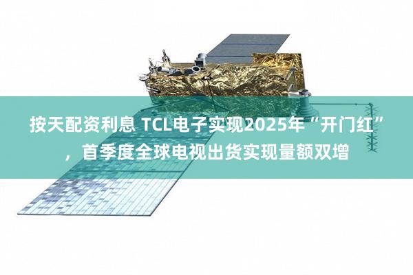 按天配资利息 TCL电子实现2025年“开门红”，首季度全球电视出货实现量额双增