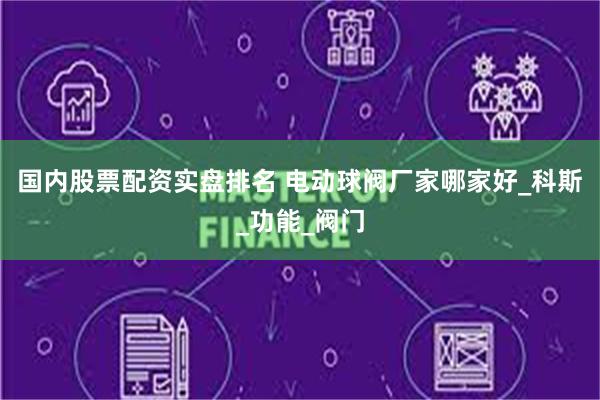 国内股票配资实盘排名 电动球阀厂家哪家好_科斯_功能_阀门