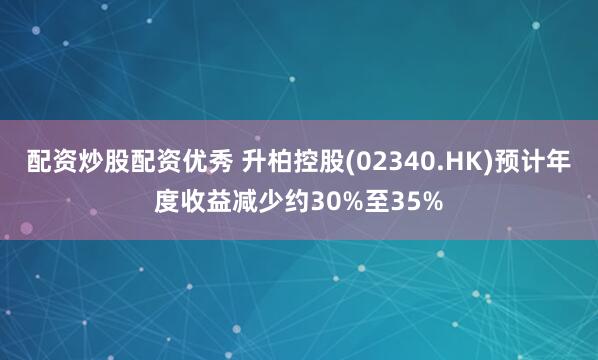 配资炒股配资优秀 升柏控股(02340.HK)预计年度收益减少约30%至35%