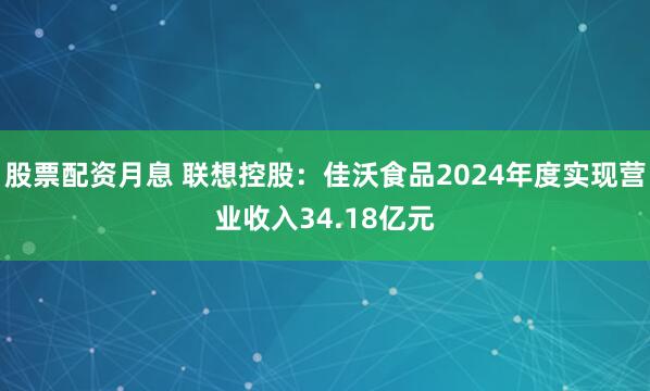 股票配资月息 联想控股：佳沃食品2024年度实现营业收入34.18亿元