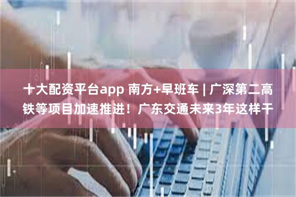 十大配资平台app 南方+早班车 | 广深第二高铁等项目加速推进！广东交通未来3年这样干