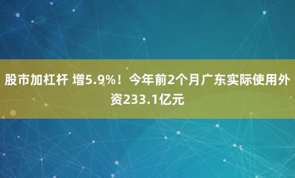股市加杠杆 增5.9%！今年前2个月广东实际使用外资233.1亿元