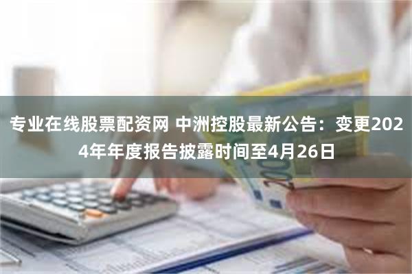 专业在线股票配资网 中洲控股最新公告：变更2024年年度报告披露时间至4月26日