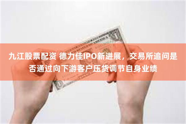九江股票配资 德力佳IPO新进展，交易所追问是否通过向下游客户压货调节自身业绩