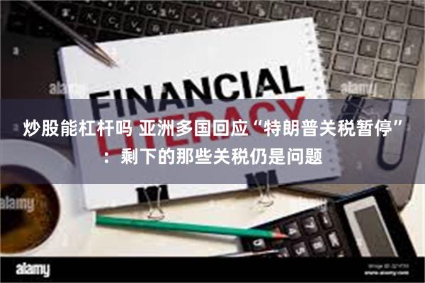 炒股能杠杆吗 亚洲多国回应“特朗普关税暂停”：剩下的那些关税仍是问题