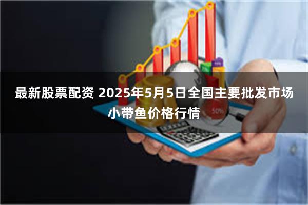 最新股票配资 2025年5月5日全国主要批发市场小带鱼价格行情