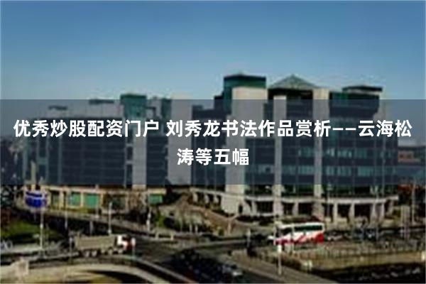 优秀炒股配资门户 刘秀龙书法作品赏析——云海松涛等五幅