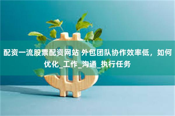 配资一流股票配资网站 外包团队协作效率低，如何优化_工作_沟通_执行任务