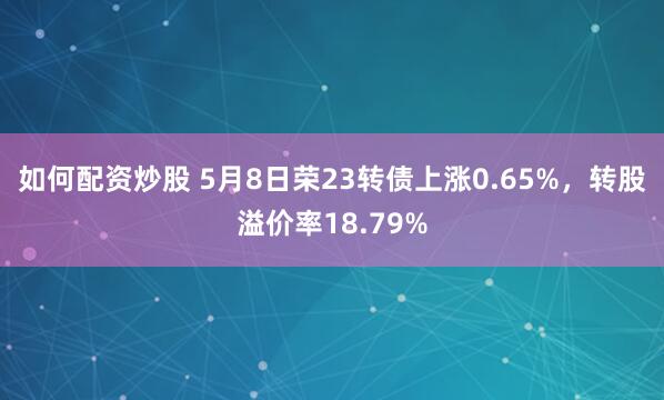 如何配资炒股 5月8日荣23转债上涨0.65%，转股溢价率18.79%