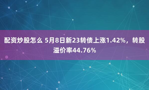 配资炒股怎么 5月8日新23转债上涨1.42%，转股溢价率44.76%