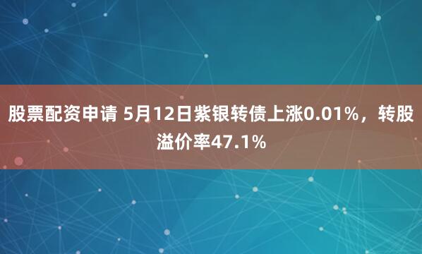 股票配资申请 5月12日紫银转债上涨0.01%，转股溢价率47.1%