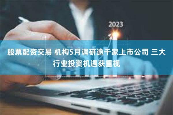 股票配资交易 机构5月调研逾千家上市公司 三大行业投资机遇获重视