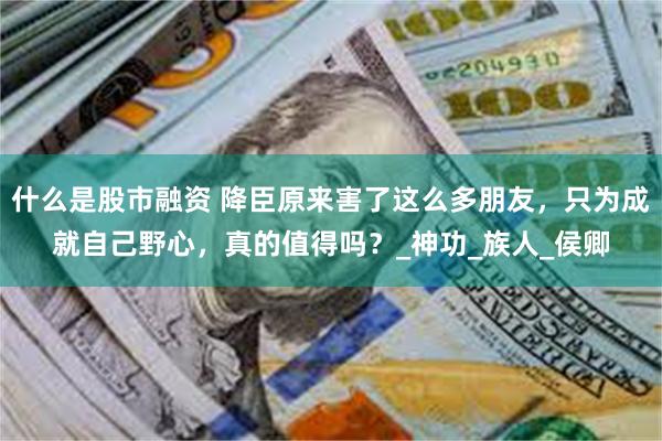 什么是股市融资 降臣原来害了这么多朋友，只为成就自己野心，真的值得吗？_神功_族人_侯卿