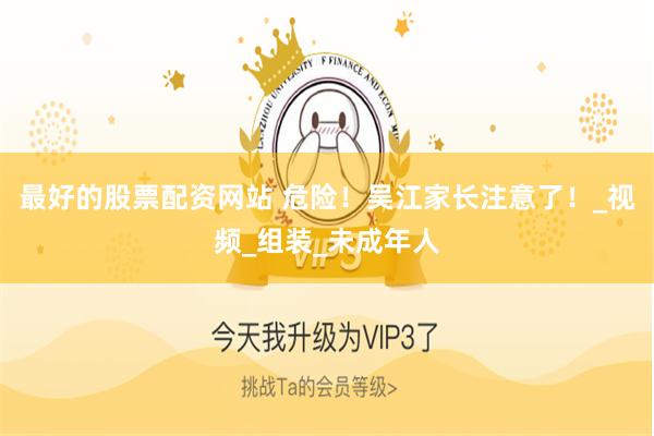 最好的股票配资网站 危险！吴江家长注意了！_视频_组装_未成年人