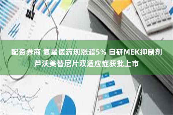 配资券商 复星医药现涨超5% 自研MEK抑制剂芦沃美替尼片双适应症获批上市