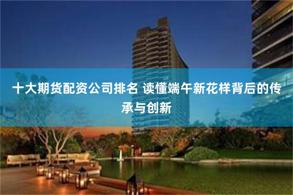 十大期货配资公司排名 读懂端午新花样背后的传承与创新