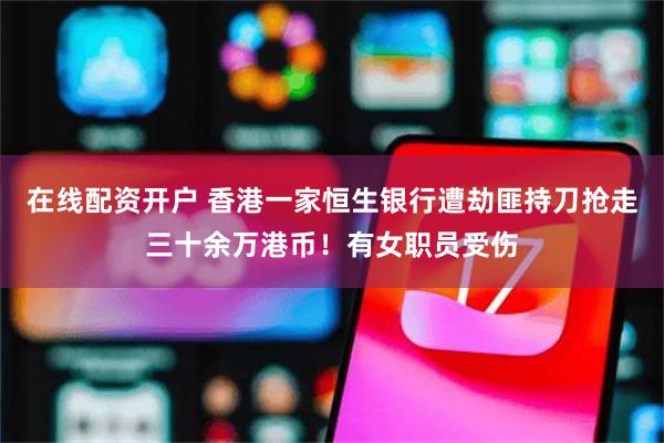 在线配资开户 香港一家恒生银行遭劫匪持刀抢走三十余万港币！有女职员受伤