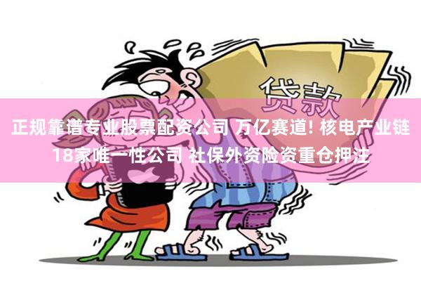 正规靠谱专业股票配资公司 万亿赛道! 核电产业链18家唯一性公司 社保外资险资重仓押注
