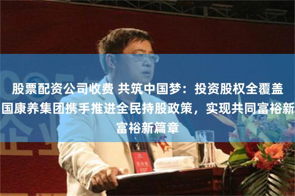 股票配资公司收费 共筑中国梦：投资股权全覆盖，中国康养集团携手推进全民持股政策，实现共同富裕新篇章