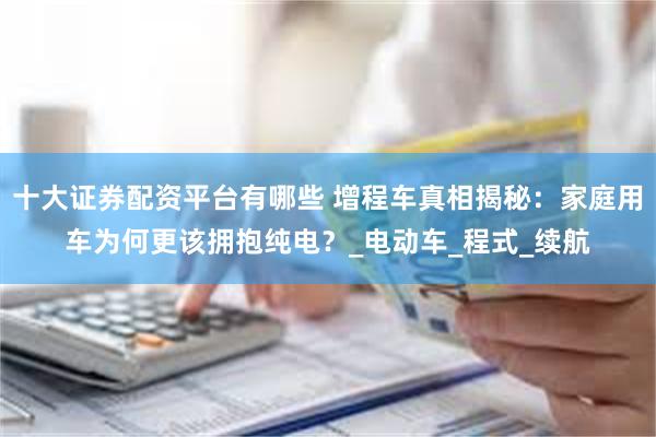 十大证券配资平台有哪些 增程车真相揭秘：家庭用车为何更该拥抱纯电？_电动车_程式_续航