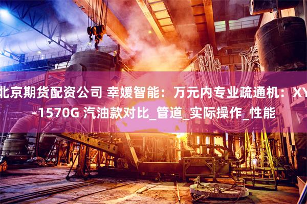 北京期货配资公司 幸媛智能：万元内专业疏通机：XY-1570G 汽油款对比_管道_实际操作_性能