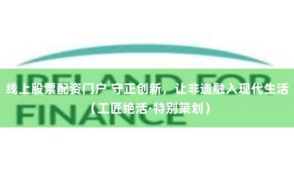 线上股票配资门户 守正创新，让非遗融入现代生活（工匠绝活·特别策划）