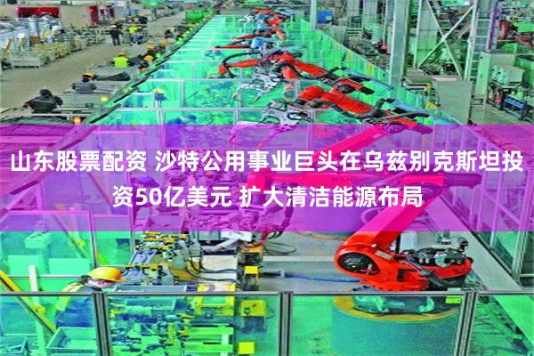 山东股票配资 沙特公用事业巨头在乌兹别克斯坦投资50亿美元 扩大清洁能源布局