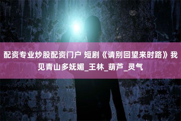 配资专业炒股配资门户 短剧《请别回望来时路》我见青山多妩媚_王林_葫芦_灵气