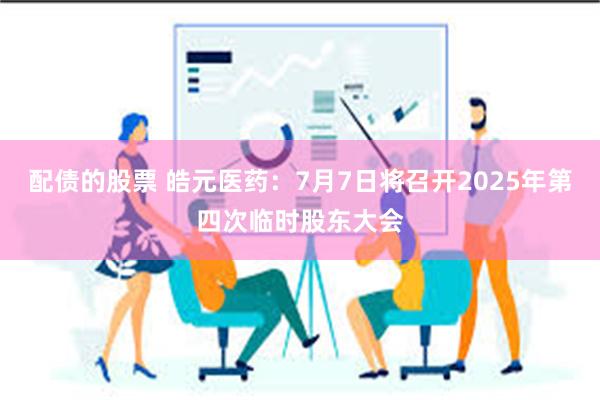 配债的股票 皓元医药：7月7日将召开2025年第四次临时股东大会