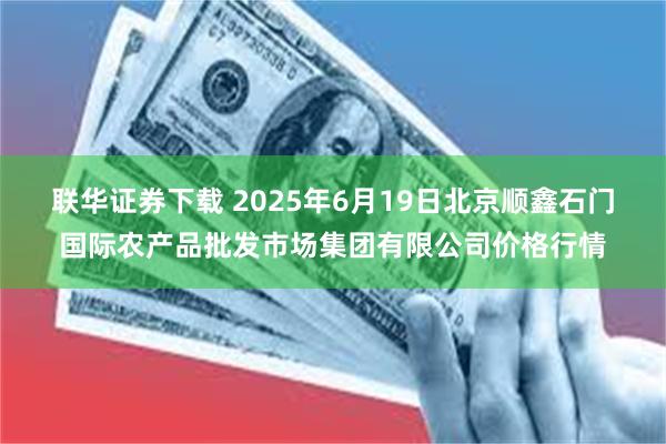 联华证券下载 2025年6月19日北京顺鑫石门国际农产品批发市场集团有限公司价格行情