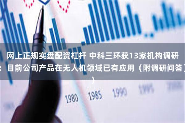 网上正规实盘配资杠杆 中科三环获13家机构调研：目前公司产品在无人机领域已有应用（附调研问答）