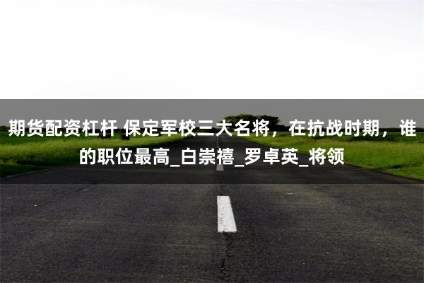 期货配资杠杆 保定军校三大名将，在抗战时期，谁的职位最高_白崇禧_罗卓英_将领