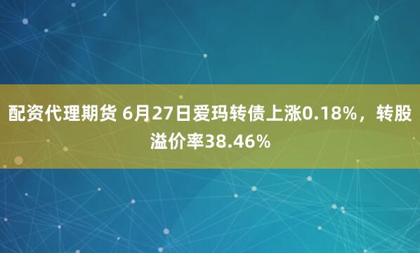 配资代理期货 6月27日爱玛转债上涨0.18%，转股溢价率38.46%