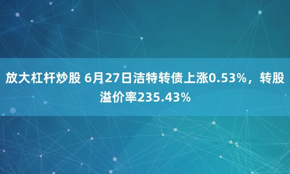 放大杠杆炒股 6月27日洁特转债上涨0.53%，转股溢价率235.43%