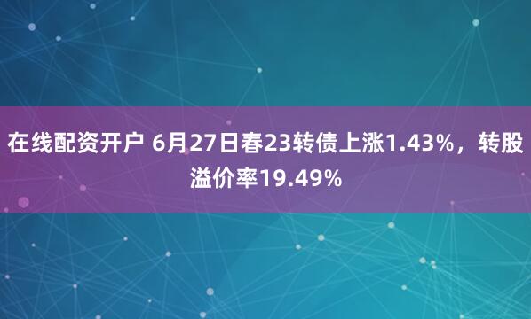 在线配资开户 6月27日春23转债上涨1.43%，转股溢价率19.49%