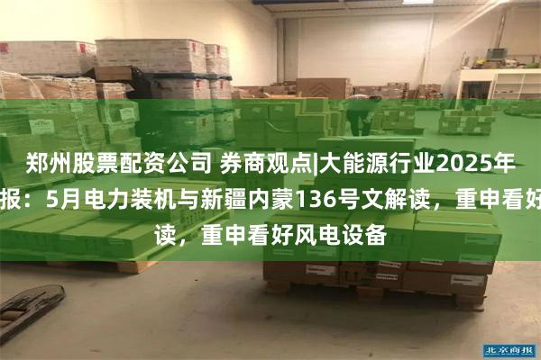 郑州股票配资公司 券商观点|大能源行业2025年第26周周报：5月电力装机与新疆内蒙136号文解读，重申看好风电设备