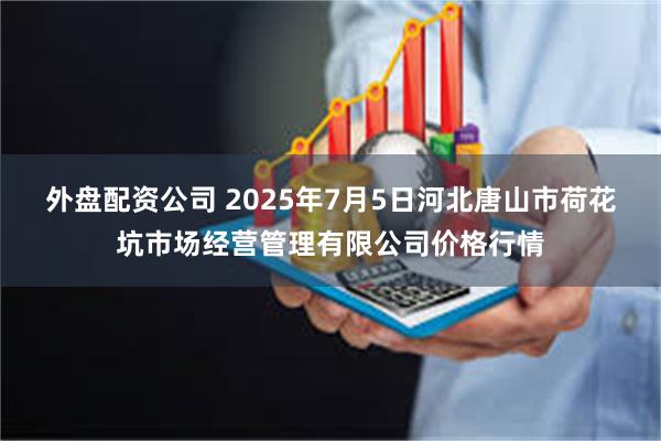 外盘配资公司 2025年7月5日河北唐山市荷花坑市场经营管理有限公司价格行情