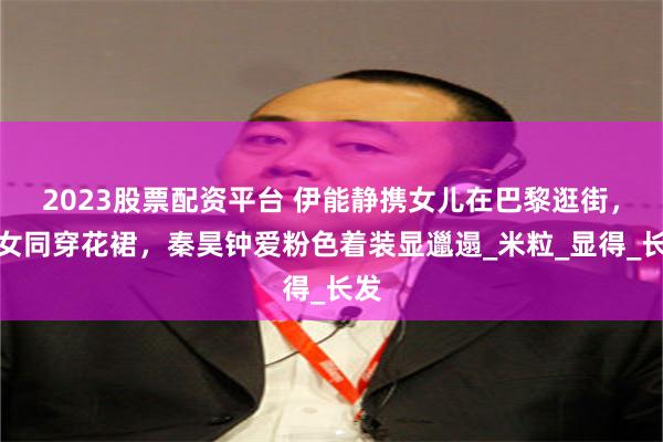 2023股票配资平台 伊能静携女儿在巴黎逛街，母女同穿花裙，秦昊钟爱粉色着装显邋遢_米粒_显得_长发