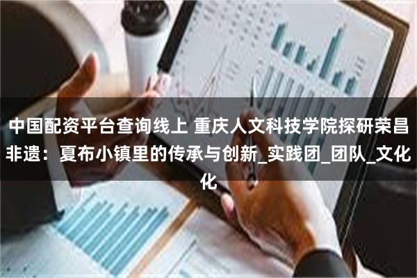 中国配资平台查询线上 重庆人文科技学院探研荣昌非遗：夏布小镇里的传承与创新_实践团_团队_文化