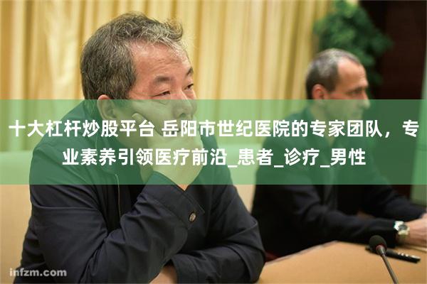 十大杠杆炒股平台 岳阳市世纪医院的专家团队，专业素养引领医疗前沿_患者_诊疗_男性
