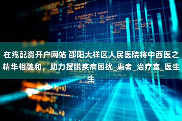 在线配资开户网站 邵阳大祥区人民医院将中西医之精华相融和，助力摆脱疾病困扰_患者_治疗室_医生
