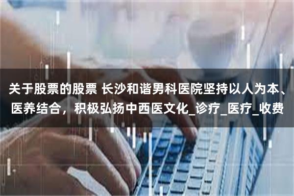 关于股票的股票 长沙和谐男科医院坚持以人为本、医养结合，积极弘扬中西医文化_诊疗_医疗_收费