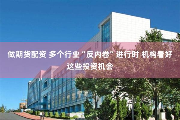 做期货配资 多个行业“反内卷”进行时 机构看好这些投资机会