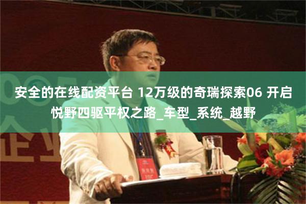 安全的在线配资平台 12万级的奇瑞探索06 开启悦野四驱平权之路_车型_系统_越野