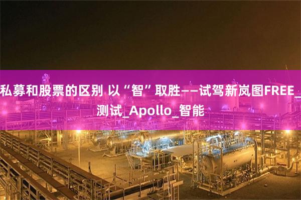 私募和股票的区别 以“智”取胜——试驾新岚图FREE_测试_Apollo_智能