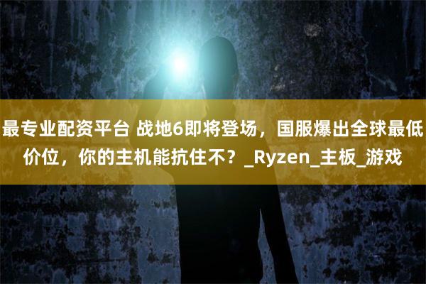最专业配资平台 战地6即将登场，国服爆出全球最低价位，你的主机能抗住不？_Ryzen_主板_游戏