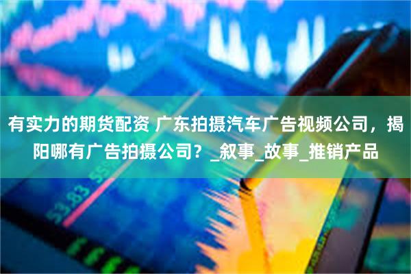 有实力的期货配资 广东拍摄汽车广告视频公司，揭阳哪有广告拍摄公司？_叙事_故事_推销产品
