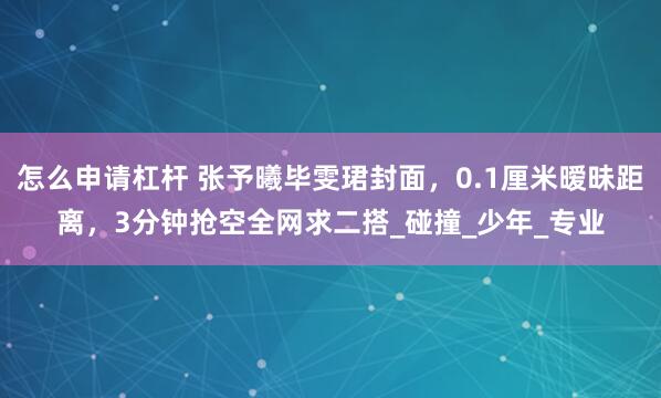 怎么申请杠杆 张予曦毕雯珺封面，0.1厘米暧昧距离，3分钟抢空全网求二搭_碰撞_少年_专业
